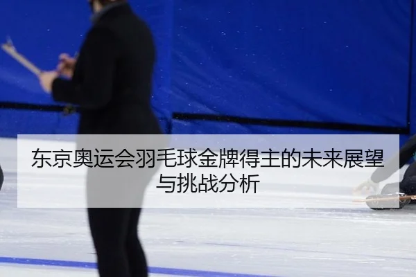东京奥运会羽毛球金牌得主的未来展望与挑战分析