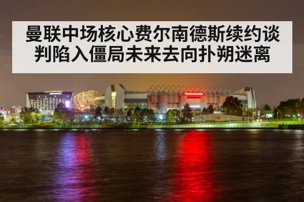 曼联中场核心费尔南德斯续约谈判陷入僵局未来去向扑朔迷离