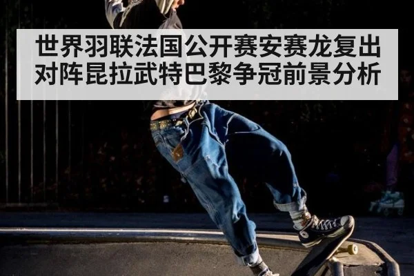 世界羽联法国公开赛安赛龙复出对阵昆拉武特巴黎争冠前景分析